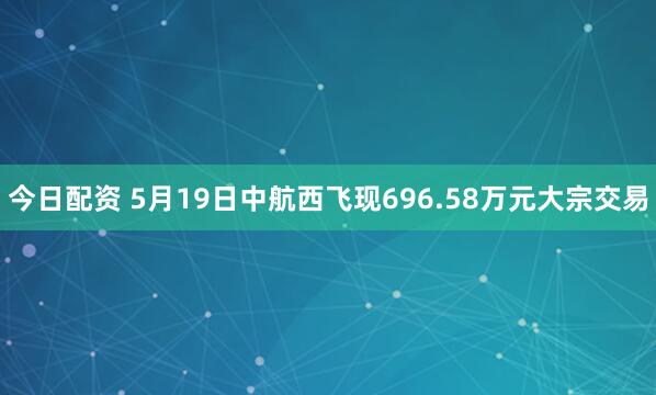 今日配资 5月19日中航西飞现696.58万元大宗交易