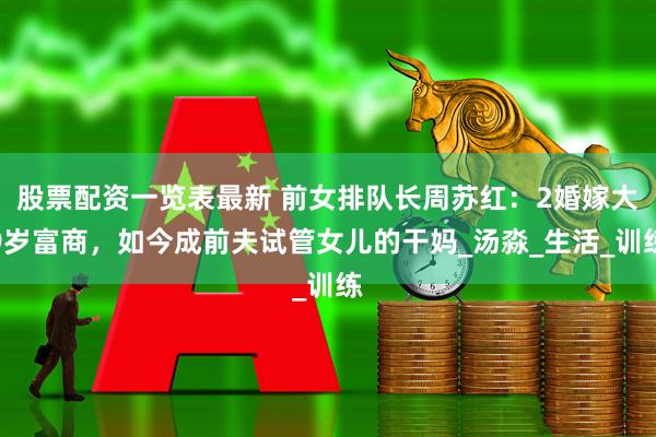 股票配资一览表最新 前女排队长周苏红：2婚嫁大9岁富商，如今成前夫试管女儿的干妈_汤淼_生活_训练