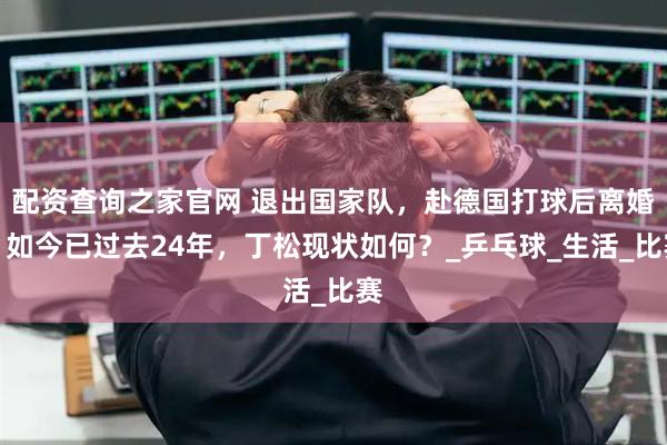 配资查询之家官网 退出国家队，赴德国打球后离婚，如今已过去24年，丁松现状如何？_乒乓球_生活_比赛