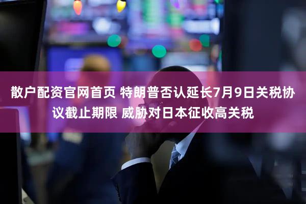 散户配资官网首页 特朗普否认延长7月9日关税协议截止期限 威胁对日本征收高关税