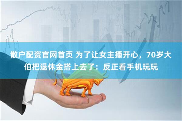 散户配资官网首页 为了让女主播开心，70岁大伯把退休金搭上去了：反正看手机玩玩