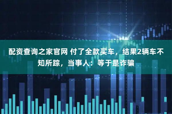 配资查询之家官网 付了全款买车，结果2辆车不知所踪，当事人：等于是诈骗