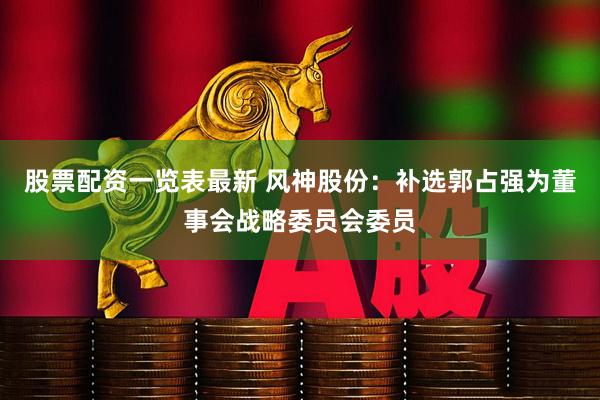 股票配资一览表最新 风神股份：补选郭占强为董事会战略委员会委员