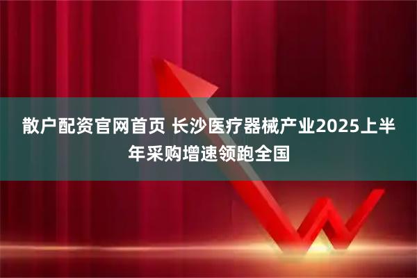 散户配资官网首页 长沙医疗器械产业2025上半年采购增速领跑全国