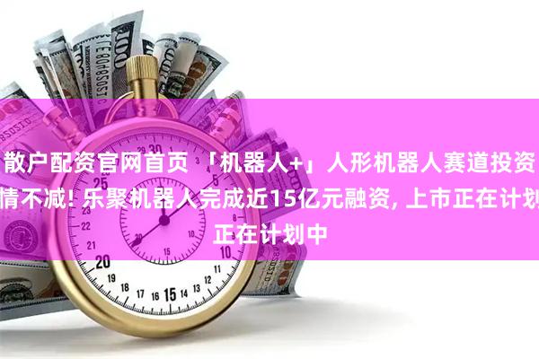 散户配资官网首页 「机器人+」人形机器人赛道投资热情不减! 乐聚机器人完成近15亿元融资, 上市正在计划中