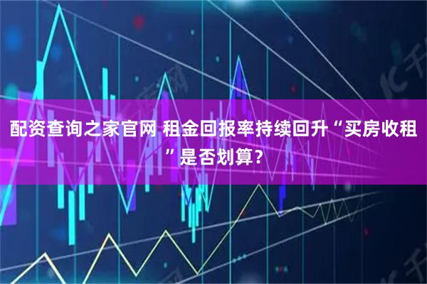 配资查询之家官网 租金回报率持续回升“买房收租”是否划算？