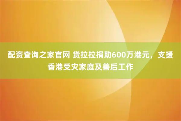 配资查询之家官网 货拉拉捐助600万港元，支援香港受灾家庭及善后工作