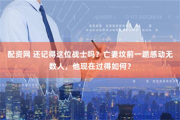 配资网 还记得这位战士吗？亡妻坟前一跪感动无数人，他现在过得如何？