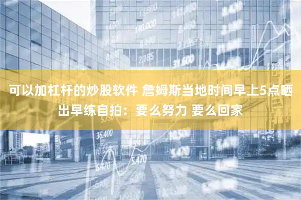 可以加杠杆的炒股软件 詹姆斯当地时间早上5点晒出早练自拍：要么努力 要么回家