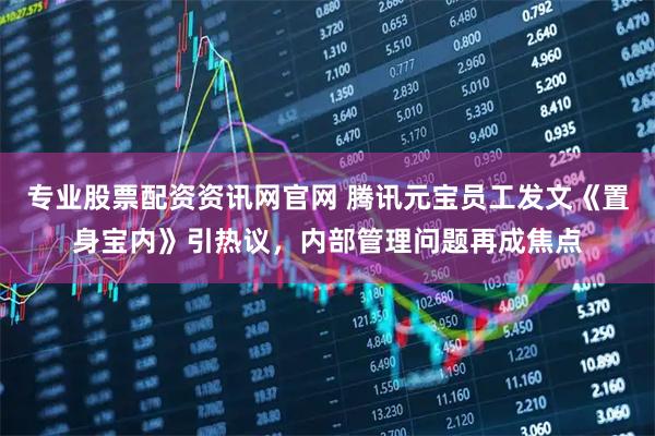 专业股票配资资讯网官网 腾讯元宝员工发文《置身宝内》引热议，内部管理问题再成焦点