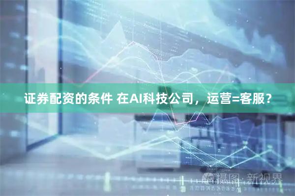 证券配资的条件 在AI科技公司，运营=客服？