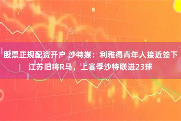 股票正规配资开户 沙特媒：利雅得青年人接近签下江苏旧将R马，上赛季沙特联进23球