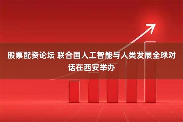 股票配资论坛 联合国人工智能与人类发展全球对话在西安举办