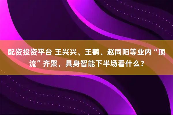 配资投资平台 王兴兴、王鹤、赵同阳等业内“顶流”齐聚，具身智能下半场看什么？