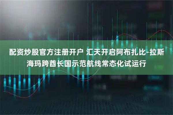 配资炒股官方注册开户 汇天开启阿布扎比-拉斯海玛跨酋长国示范航线常态化试运行