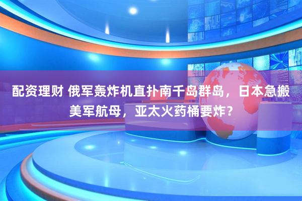 配资理财 俄军轰炸机直扑南千岛群岛，日本急搬美军航母，亚太火药桶要炸？